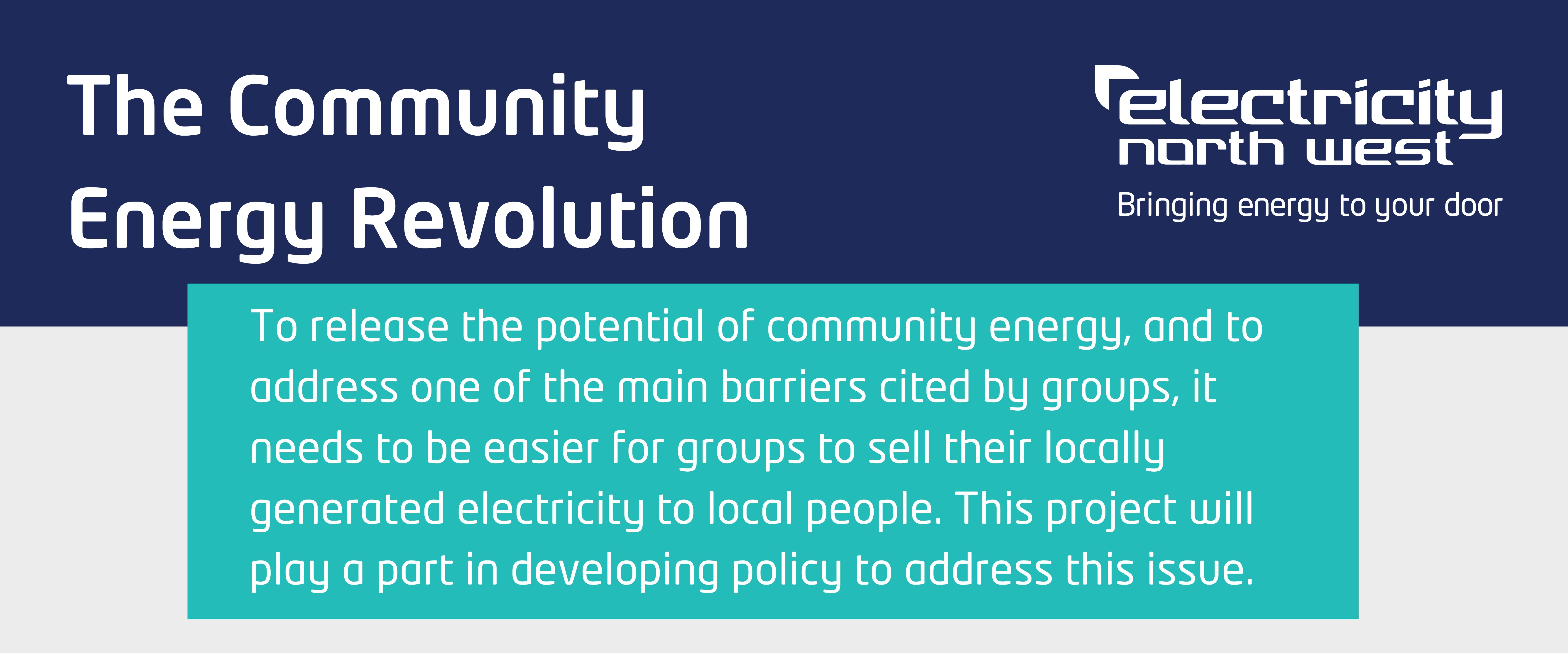 The Community Energy Revolution, To release the potential of community energy, and to address one of the main barriers cited by groups, it needs to be easier for groups to sell their locally generated electricity to local people.  This project will play a part in developing policy to address this issue. 
